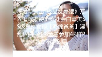 《最新流出?极品反差婊》万人追踪推特上流社会白富美SS级身材女神【海绵爸爸】淫乱私拍~各路金主参加4P群P女女不堪入目