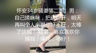 怀安34岁骚妻第二部。男：自己揉咪咪，把逼掰开，明天再叫个人来操你好不好，太棒了这胸！ 骚妻：喜欢喜欢你操我，操我，不好！