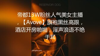 帝都13W粉丝人气美女主播，【Avove】旗袍黑丝高跟，酒店开房啪啪，淫声浪语不绝于耳