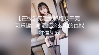 【在线】无毛女和炮友干完 .可乐罐、啤酒瓶这么粗的也能往逼里塞