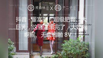 抖音 · 董富婆 ·  超级肥臀、大巨乳，这骚逼黑完了，大奶摇啊摇、无套啪啪 8V ！