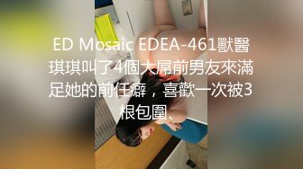 ED Mosaic EDEA-461獸醫琪琪叫了4個大屌前男友來滿足她的前任癖，喜歡一次被3根包圍、