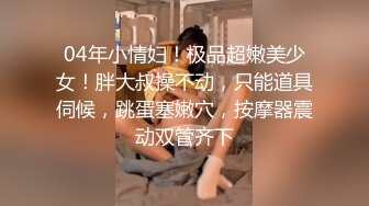 04年小情妇！极品超嫩美少女！胖大叔操不动，只能道具伺候，跳蛋塞嫩穴，按摩器震动双管齐下