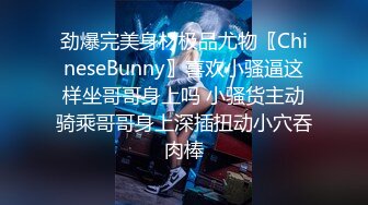 劲爆完美身材极品尤物〖ChineseBunny〗喜欢小骚逼这样坐哥哥身上吗 小骚货主动骑乘哥哥身上深插扭动小穴吞肉棒