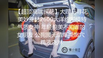 【超顶高端探花】大司马寻花 美妙身材2600大洋约啪模特气质女神 年轻貌美不知谁的女朋友 公狗腰无情爆操嫩穴 精液浇淋