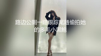 路边公厕一路跟踪尾随偷拍她的多毛小黑鲍