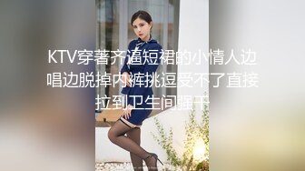 KTV穿著齐逼短裙的小情人边唱边脱掉内裤挑逗受不了直接拉到卫生间强干