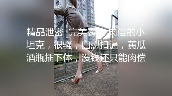 精品泄密  完美露脸 肉偿的小坦克，很骚，自慰扣逼，黄瓜酒瓶插下体，没钱还只能肉偿