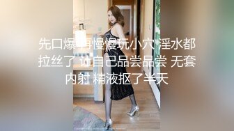 先口爆 再慢慢玩小穴 淫水都拉丝了 让自己品尝品尝 无套内射 精液抠了半天