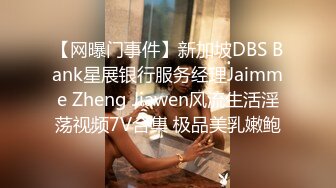 【网曝门事件】新加坡DBS Bank星展银行服务经理Jaimme Zheng Jiawen风流生活淫荡视频7V合集 极品美乳嫩鲍