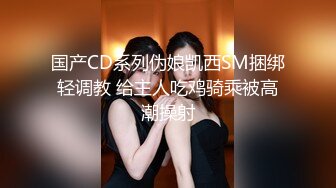 国产CD系列伪娘凯西SM捆绑轻调教 给主人吃鸡骑乘被高潮操射