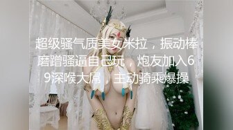 超级骚气质美女米拉，振动棒磨蹭骚逼自己玩，炮友加入69深喉大屌，主动骑乘爆操