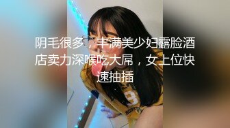 阴毛很多，丰满美少妇露脸酒店卖力深喉吃大屌，女上位快速抽插