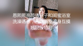 恩熙熙高颜值妹子和闺蜜浴室洗澡诱惑，舌吻浴室湿身互摸翘屁股特写