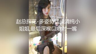 赵总探花-多姿势猛操清纯小姐姐,最后深喉口爆射一嘴