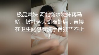 极品嫩妹 河北衡水嫩妹蒋马娇，被社会大哥破处后，直接在卫生间怼着洗手台狂艹不止！