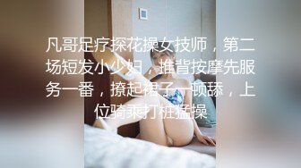 凡哥足疗探花操女技师，第二场短发小少妇，推背按摩先服务一番，撩起裙子一顿舔，上位骑乘打桩猛操