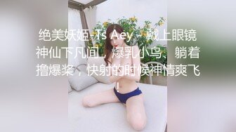 绝美妖姬-Ts Aey - 戴上眼镜神仙下凡间，爆乳小鸟、躺着撸爆桨，快射的时候神情爽飞！