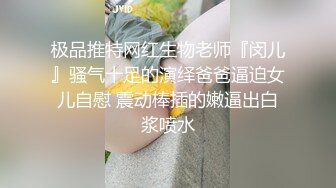 极品推特网红生物老师『闵儿』骚气十足的演绎爸爸逼迫女儿自慰 震动棒插的嫩逼出白浆喷水