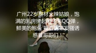 广州22岁身材火辣姑娘，饱满的乳房揉起奶子来QQ弹，鲜美的鲍鱼 摸着阴蒂发骚诱惑着哥哥们！