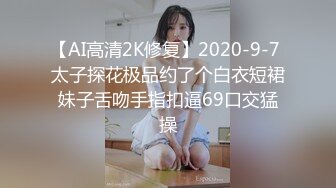 【AI高清2K修复】2020-9-7 太子探花极品约了个白衣短裙妹子舌吻手指扣逼69口交猛操