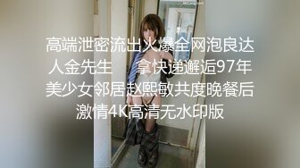 高端泄密流出火爆全网泡良达人金先生❤️拿快递邂逅97年美少女邻居赵熙敏共度晚餐后激情4K高清无水印版