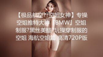 【极品航空??空姐女神】专操空姐推特大神『BMW』空姐制服?黑丝美腿?玩操穿制服的空姐 海航空姐篇 高清720P版