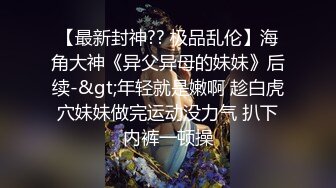 【最新封神?? 极品乱伦】海角大神《异父异母的妹妹》后续-&gt;年轻就是嫩啊 趁白虎穴妹妹做完运动没力气 扒下内裤一顿操