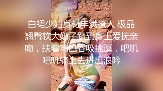 白裙少妇身材丰满撩人 极品翘臀软大奶子趴到身上爱抚亲吻，扶着鸡巴吞吸挑逗，吧叽吧叽骑上去进出浪吟