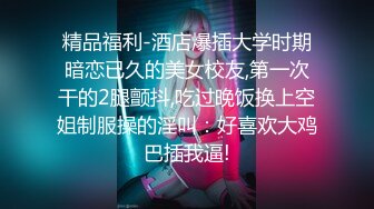 精品福利-酒店爆插大学时期暗恋已久的美女校友,第一次干的2腿颤抖,吃过晚饭换上空姐制服操的淫叫：好喜欢大鸡巴插我逼!