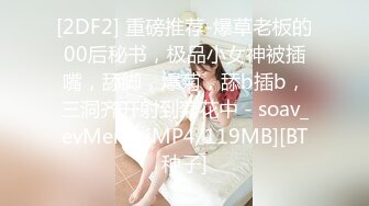 [2DF2] 重磅推荐-爆草老板的00后秘书，极品小女神被插嘴，舔脚，爆菊，舔b插b，三洞齐开射到菊花中 - soav_evMerge[MP4/119MB][BT种子]