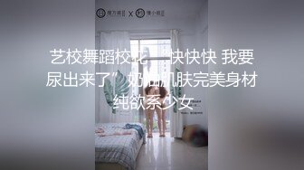 艺校舞蹈校花 “快快快 我要尿出来了”奶油肌肤完美身材 纯欲系少女