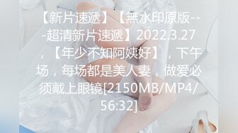 【新片速遞】【無水印原版---超清新片速遞】2022.3.27，【年少不知阿姨好】，下午场，每场都是美人妻，做爱必须戴上眼镜[2150MB/MP4/56:32]