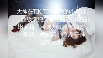 大神在TIK TOK物色的小网红，超级清纯又害羞的洛丽塔白嫩萝莉，目测大概只有19岁！天然白虎嫩逼，很紧 干哇哇叫 内射