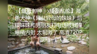 【最新封神❤️极品乱伦】海角大神《异父异母的妹妹》后续妹妹和男朋友打电话被我操爆精内射 太刺激了 高清720P原档~1