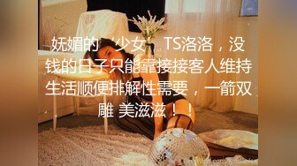 妩媚的‘少女’TS洛洛，没钱的日子只能靠接接客人维持生活顺便排解性需要，一箭双雕 美滋滋！！