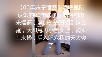 【00年妹子泄密】酒吧里刚认识的00年妹子，酒店约出来操逼，清纯外表没想到这么骚，大JB甩再小舌头上，骑乘上来操，后入肥穴我的天太爽了