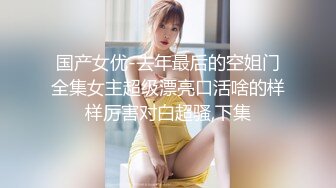 国产女优-去年最后的空姐门全集女主超级漂亮口活啥的样样厉害对白超骚,下集