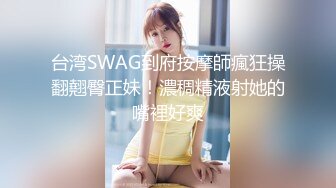 台湾SWAG到府按摩師瘋狂操翻翹臀正妹！濃稠精液射她的嘴裡好爽