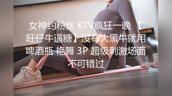 女神约粉丝 KTV疯狂一晚 【旺仔牛逼糖】没有大黑牛就用啤酒瓶 艳舞 3P 超级刺激场面不可错过