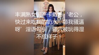 丰满熟女国产卡戴珊‘老公，快过来吃我的奶水，舔我骚逼呀’淫语勾引，骚穴被玩得湿不成样子！