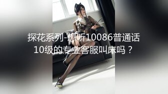 探花系列-想听10086普通话10级的专业客服叫床吗？