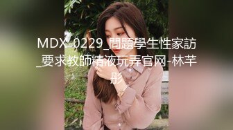 MDX-0229_問題學生性家訪_要求教師精液玩弄官网-林芊彤