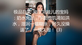 极品巨乳-刚生完娃儿的宝妈：奶水充足，下面也饥渴如洪水，湿润一塌糊涂，好久没操逼了，一摸久湿！ (3)