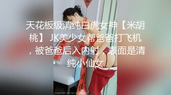 天花板级清纯白虎女神【米胡桃】 JK美少女帮爸爸打飞机，被爸爸后入内射，表面是清纯小仙女