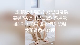 【超顶媚黑淫趴】媚黑日常换妻群P实记《黑白配》嫩妹吸含20cm黑屌 也不卡嗓 黑粗长轮番肏弄女神