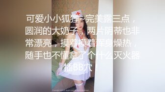 可爱小小狐狸~完美露三点，圆润的大奶子，两片阴蒂也非常漂亮，摸着摸着浑身燥热，随手也不懂拿了个什么灭火器插BB穴！