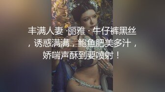 丰满人妻 ·丽雅 · 牛仔裤黑丝，诱惑满满，鲍鱼肥美多汁，娇喘声酥到要喷射！