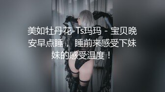 美如牡丹花-Ts玛玛 - 宝贝晚安早点睡， 睡前来感受下妹妹的感受温度！