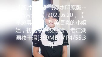 【新片速遞】【無水印原版---新片速遞】2022.6.20，【李总寻花】，甜美漂亮的小姐姐，初出茅庐没经验，老江湖调教干逼[369MB/MP4/55:30]